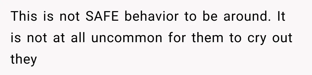 This is not SAFE behavior to be around. It is not at all uncommon for them to cry out they