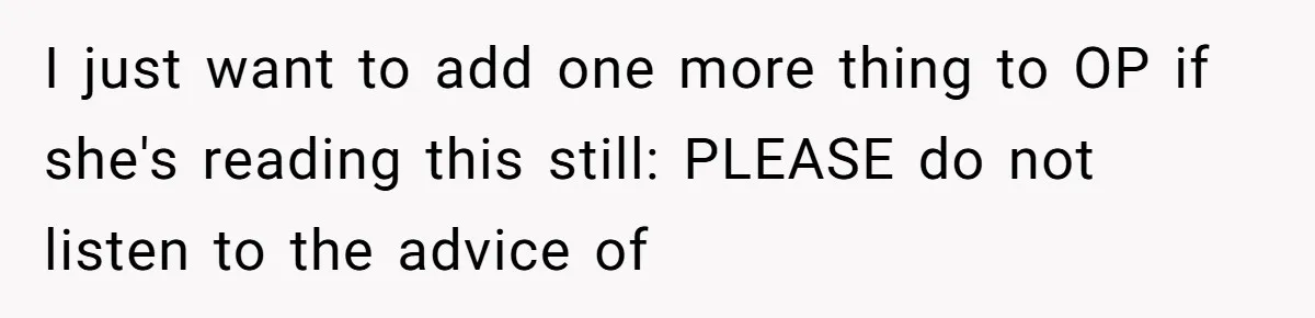 I just want to add one more thing to OP if she's reading this still: PLEASE do not listen to the advice of
