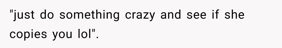 "just do something crazy and see if she copies you lol".