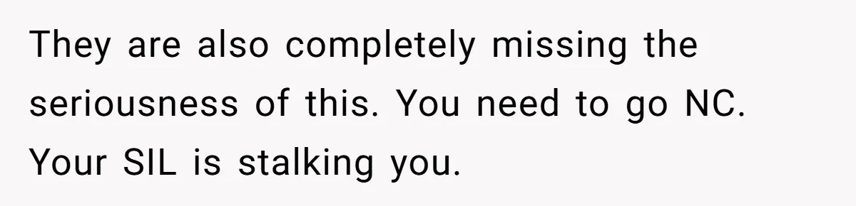 They are also completely missing the seriousness of this. You need to go NC. Your SIL is stalking you.