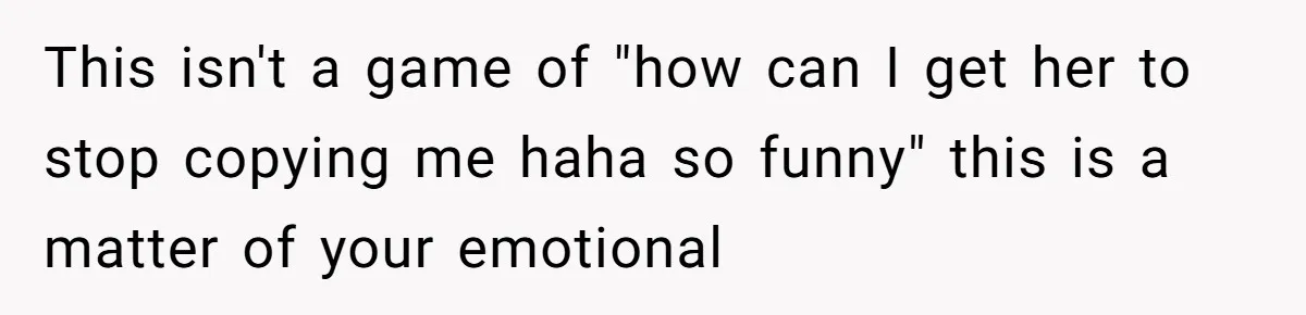 This isn't a game of "how can I get her to stop copying me haha so funny" this is a matter of your emotional