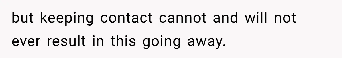 but keeping contact cannot and will not ever result in this going away.