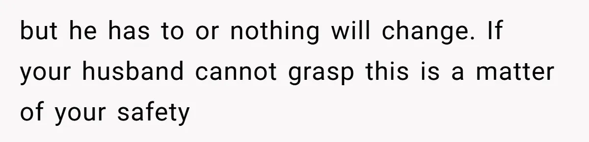 but he has to or nothing will change. If your husband cannot grasp this is a matter of your safety