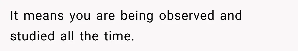 It means you are being observed and studied all the time.