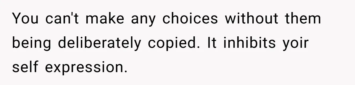 You can't make any choices without them being deliberately copied. It inhibits yoir self expression.