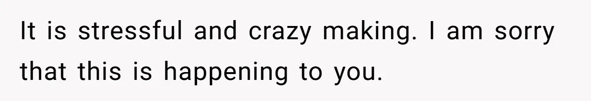 It is stressful and crazy making. I am sorry that this is happening to you.