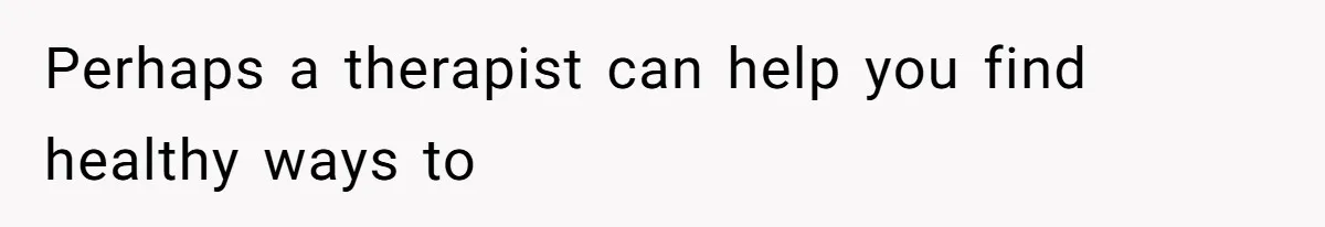 Perhaps a therapist can help you find healthy ways to