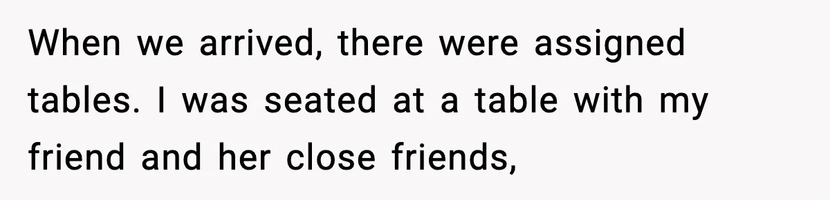 When we arrived, there were assigned tables. I was seated at a table with my friend and her close friends,