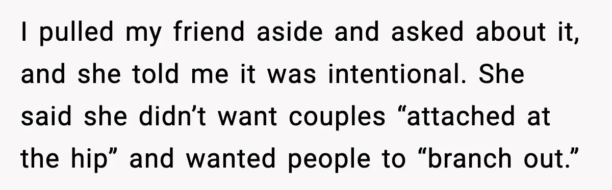I pulled my friend aside and asked about it, and she told me it was intentional. She said she didn’t want couples “attached at the hip” and wanted people to...