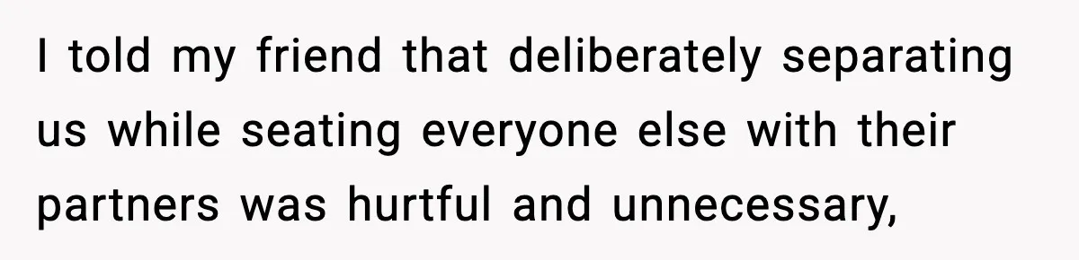 I told my friend that deliberately separating us while seating everyone else with their partners was hurtful and unnecessary,