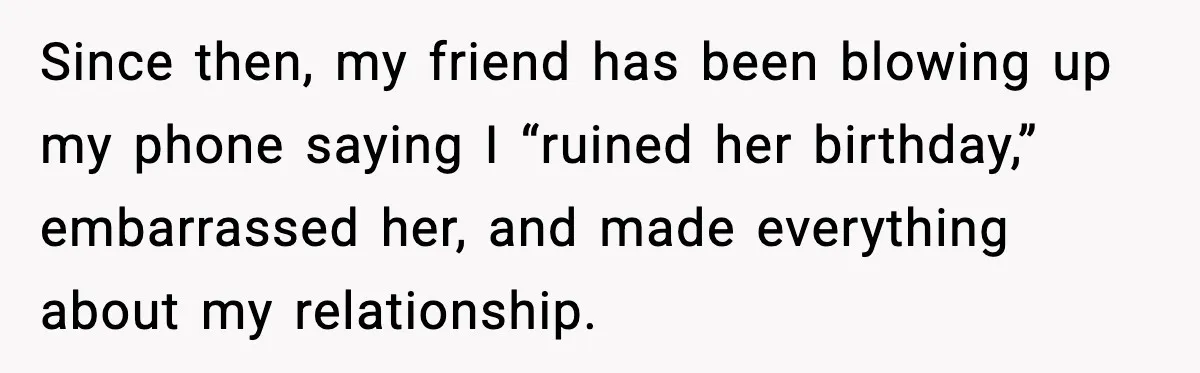 Since then, my friend has been blowing up my phone saying I “ruined her birthday,” embarrassed her, and made everything about my relationship.