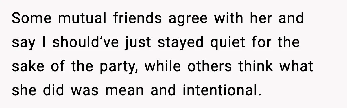Some mutual friends agree with her and say I should’ve just stayed quiet for the sake of the party, while others think what she did was mean and intentional.