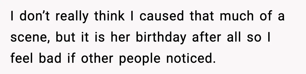 I don’t really think I caused that much of a scene, but it is her birthday after all so I feel bad if other people noticed.