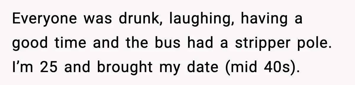 Everyone was drunk, laughing, having a good time and the bus had a stripper pole. I’m 25 and brought my date (mid 40s).