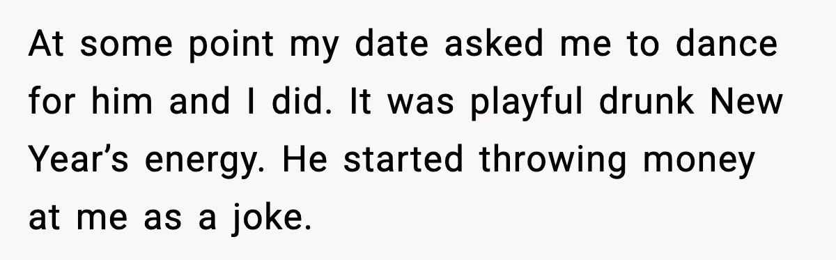 At some point my date asked me to dance for him and I did. It was playful drunk New Year’s energy. He started throwing money at me as a joke.