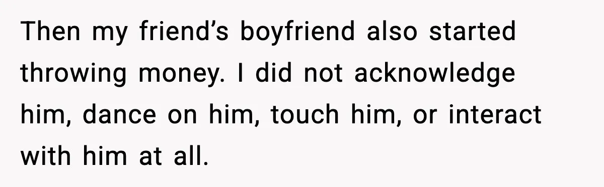 Then my friend’s boyfriend also started throwing money. I did not acknowledge him, dance on him, touch him, or interact with him at all.