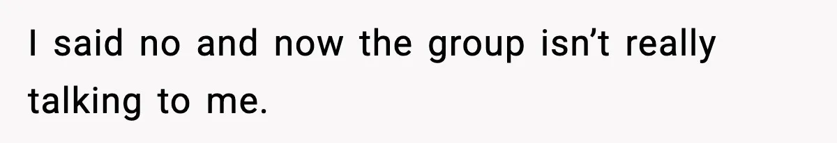 I said no and now the group isn’t really talking to me.