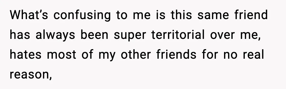 What’s confusing to me is this same friend has always been super territorial over me, hates most of my other friends for no real reason,