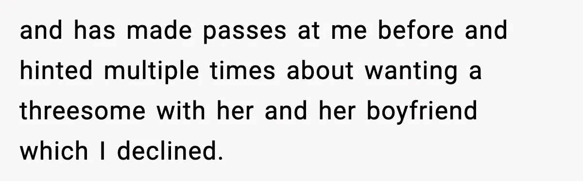 and has made passes at me before and hinted multiple times about wanting a threesome with her and her boyfriend which I declined.