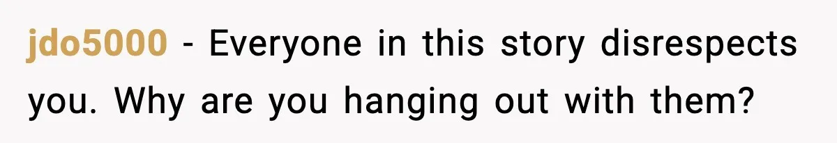 jdo5000 - Everyone in this story disrespects you. Why are you hanging out with them?
