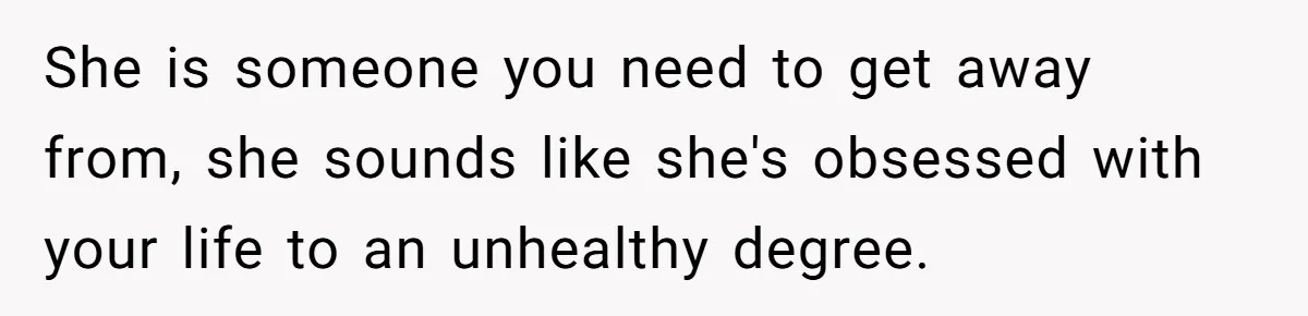 She is someone you need to get away from, she sounds like she's obsessed with your life to an unhealthy degree.