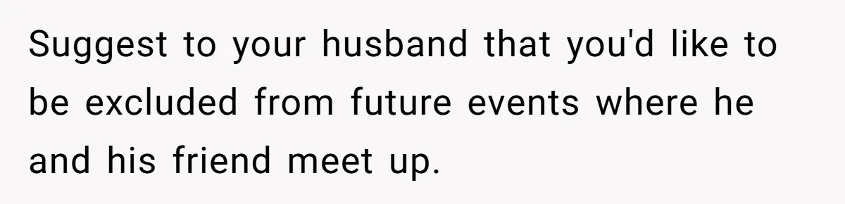 Suggest to your husband that you'd like to be excluded from future events where he and his friend meet up.