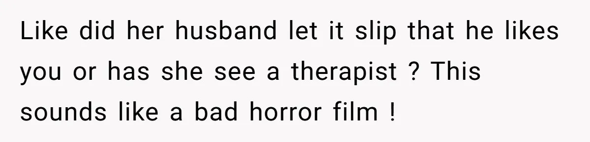 Like did her husband let it slip that he likes you or has she see a therapist ? This sounds like a bad horror film !