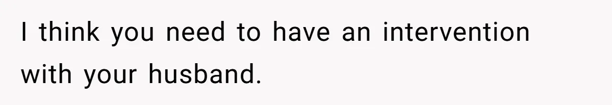 I think you need to have an intervention with your husband.