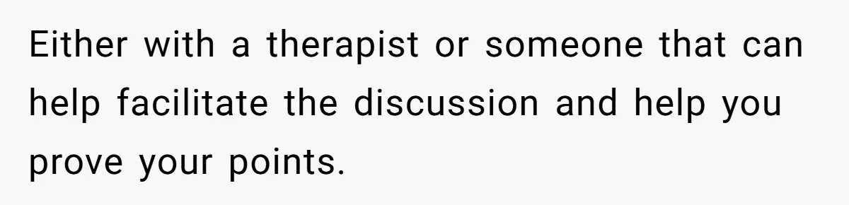 Either with a therapist or someone that can help facilitate the discussion and help you prove your points.