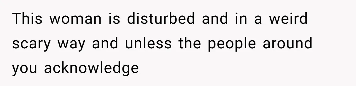 This woman is disturbed and in a weird scary way and unless the people around you acknowledge