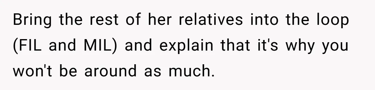 Bring the rest of her relatives into the loop (FIL and MIL) and explain that it's why you won't be around as much.