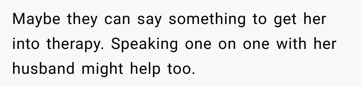 Maybe they can say something to get her into therapy. Speaking one on one with her husband might help too.