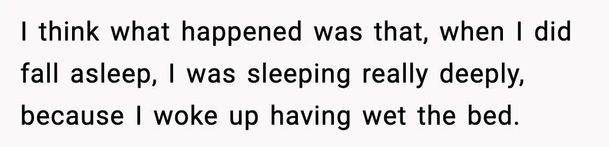 I think what happened was that, when I did fall asleep, I was sleeping really deeply, because I woke up having wet the bed.