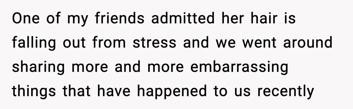 One of my friends admitted her hair is falling out from stress and we went around sharing more and more embarrassing things that have happened to us recently