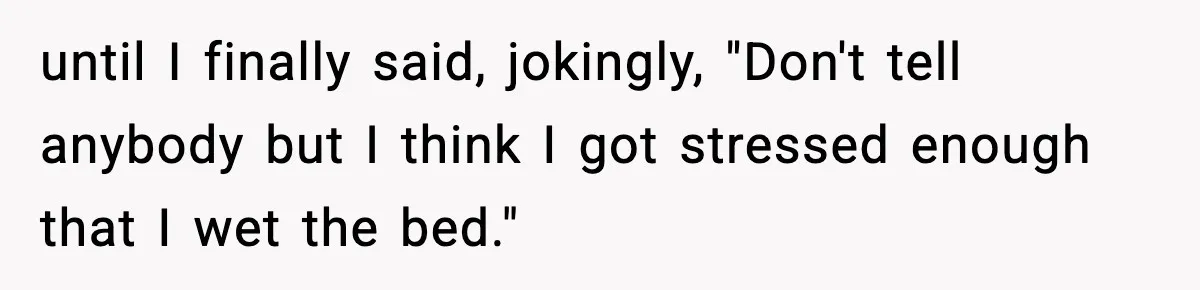 until I finally said, jokingly, "Don't tell anybody but I think I got stressed enough that I wet the bed."