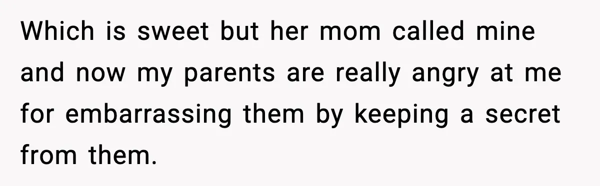 Which is sweet but her mom called mine and now my parents are really angry at me for embarrassing them by keeping a secret from them.
