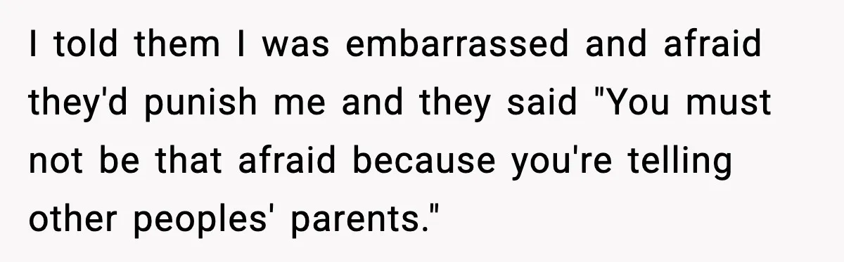I told them I was embarrassed and afraid they'd punish me and they said "You must not be that afraid because you're telling other peoples' parents."