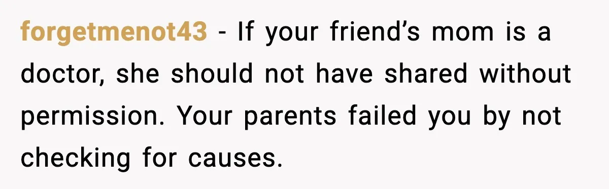 forgetmenot43 - If your friend’s mom is a doctor, she should not have shared without permission. Your parents failed you by not checking for causes.