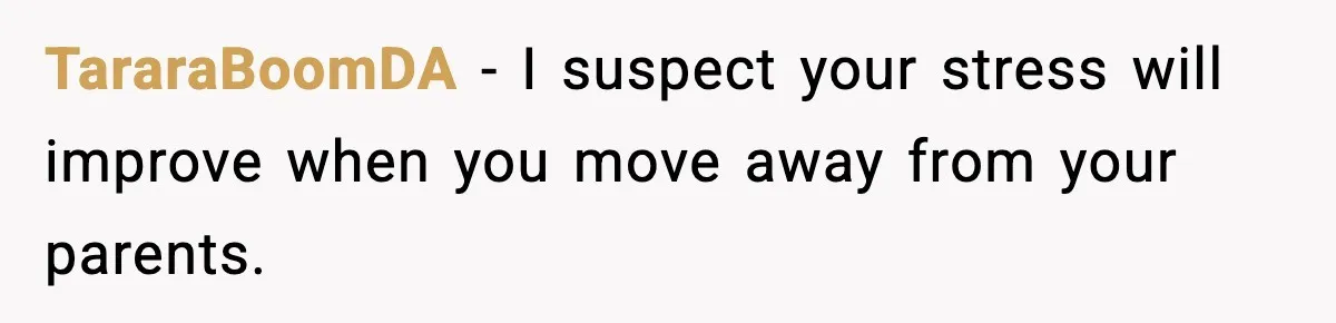 TararaBoomDA - I suspect your stress will improve when you move away from your parents.