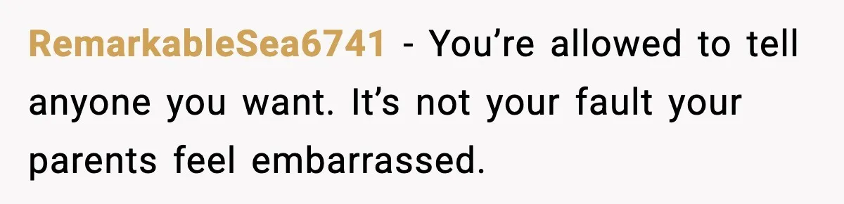 RemarkableSea6741 - You’re allowed to tell anyone you want. It’s not your fault your parents feel embarrassed.