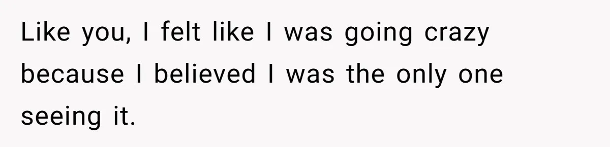 Like you, I felt like I was going crazy because I believed I was the only one seeing it.