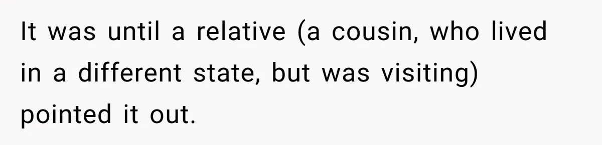 It was until a relative (a cousin, who lived in a different state, but was visiting) pointed it out.