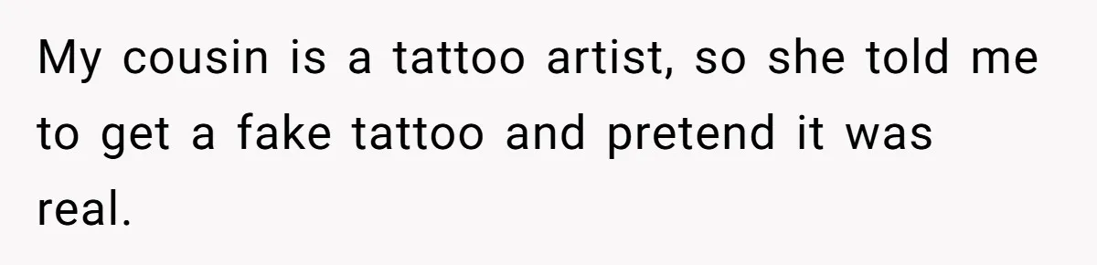 My cousin is a tattoo artist, so she told me to get a fake tattoo and pretend it was real.