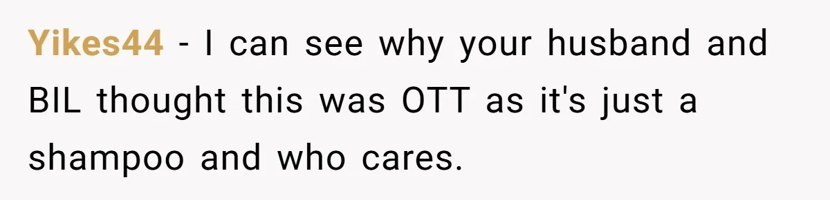 Yikes44 − I can see why your husband and BIL thought this was OTT as it's just a shampoo and who cares.