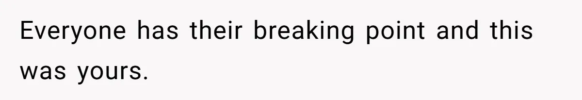 Everyone has their breaking point and this was yours.