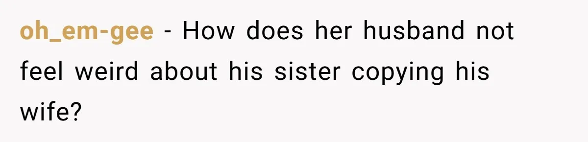 oh_em-gee − How does her husband not feel weird about his sister copying his wife?