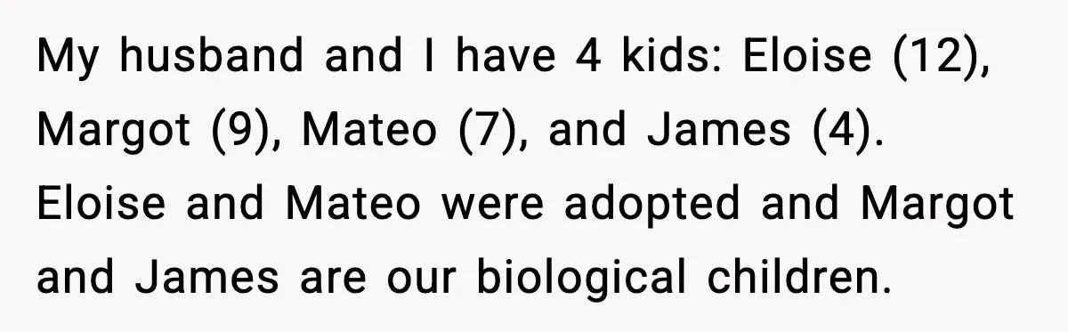 My husband and I have 4 kids: Eloise (12), Margot (9), Mateo (7), and James (4). Eloise and Mateo were adopted and Margot and James are our biological children.
