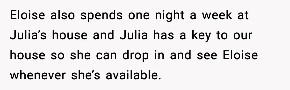 Eloise also spends one night a week at Julia’s house and Julia has a key to our house so she can drop in and see Eloise whenever she’s available.