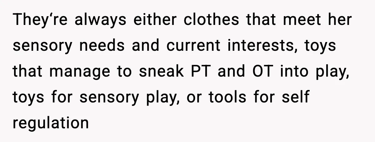 They‘re always either clothes that meet her sensory needs and current interests, toys that manage to sneak PT and OT into play, toys for sensory play, or tools for self...