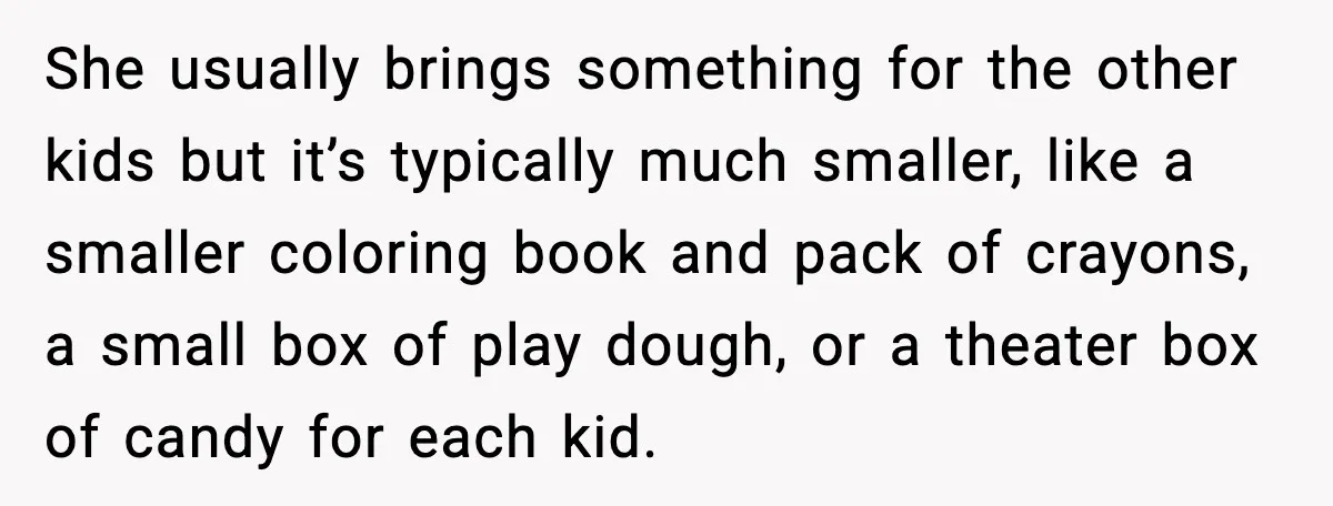 She usually brings something for the other kids but it’s typically much smaller, like a smaller coloring book and pack of crayons, a small box of play dough, or a...